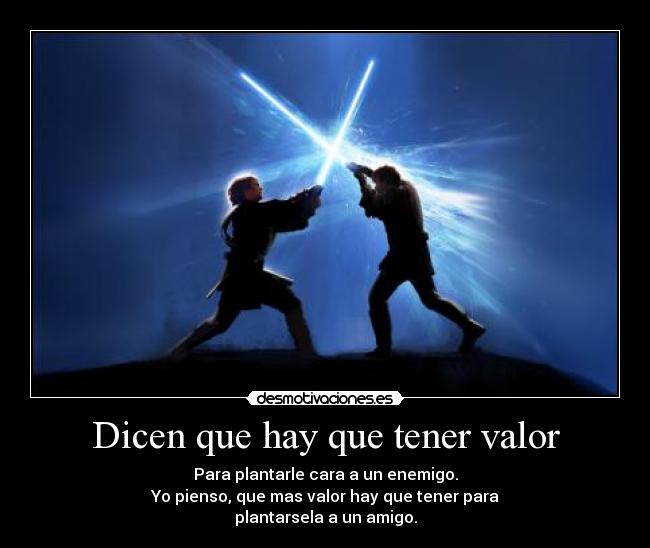 Dicen que hay que tener valor - Para plantarle cara a un enemigo.
Yo pienso, que mas valor hay que tener para
plantarsela a un amigo.
