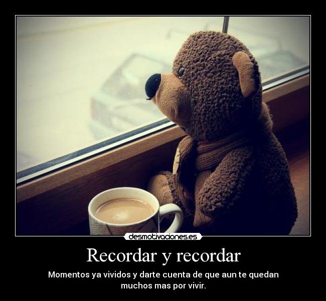 Recordar y recordar - Momentos ya vividos y darte cuenta de que aun te quedan
muchos mas por vivir.