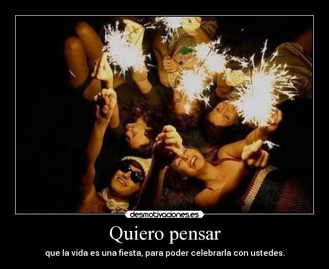 Quiero pensar - que la vida es una fiesta, para poder celebrarla con ustedes.