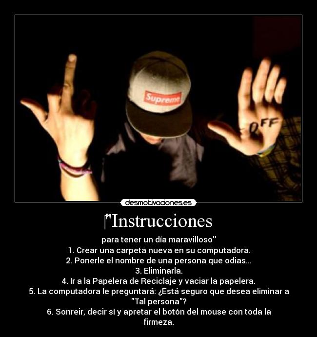 Instrucciones - para tener un día maravilloso
1. Crear una carpeta nueva en su computadora.
2. Ponerle el nombre de una persona que odias...
3. Eliminarla.
4. Ir a la Papelera de Reciclaje y vaciar la papelera.
5. La computadora le preguntará: ¿Está seguro que desea eliminar a Tal persona?
6. Sonreir, decir sí y apretar el botón del mouse con toda la firmeza.