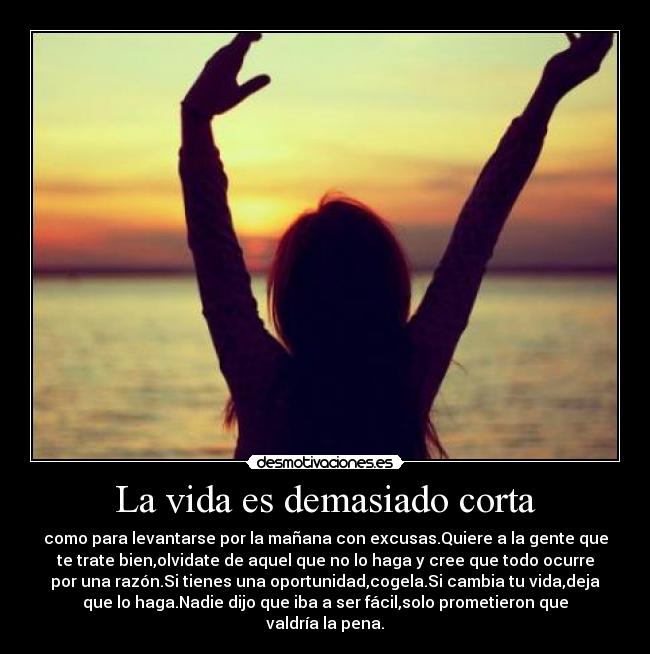 La vida es demasiado corta - como para levantarse por la mañana con excusas.Quiere a la gente que
te trate bien,olvidate de aquel que no lo haga y cree que todo ocurre
por una razón.Si tienes una oportunidad,cogela.Si cambia tu vida,deja
que lo haga.Nadie dijo que iba a ser fácil,solo prometieron que
valdría la pena.