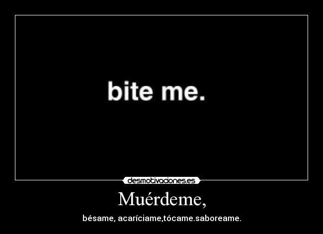 Muérdeme, - bésame, acaríciame,tócame.saboreame.