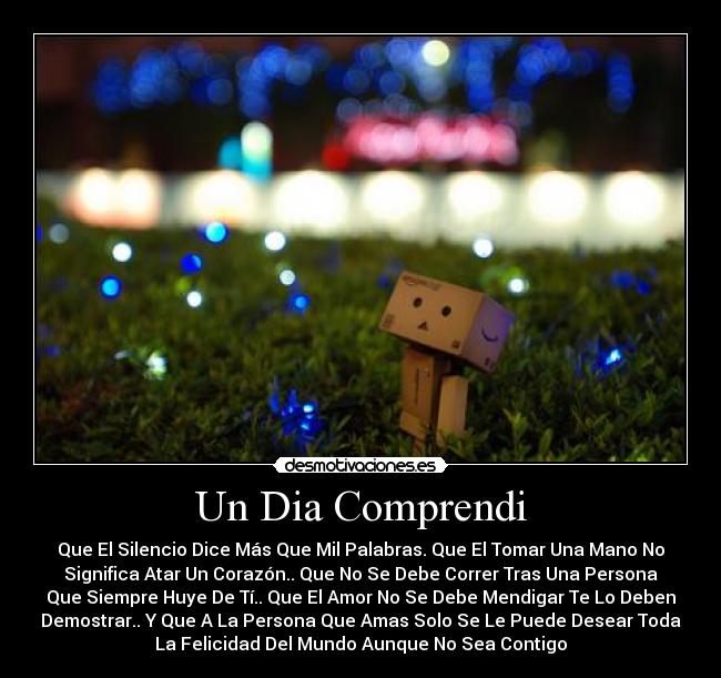 Un Dia Comprendi - Que El Silencio Dice Más Que Mil Palabras. Que El Tomar Una Mano No
Significa Atar Un Corazón.. Que No Se Debe Correr Tras Una Persona
Que Siempre Huye De Tí.. Que El Amor No Se Debe Mendigar Te Lo Deben
Demostrar.. Y Que A La Persona Que Amas Solo Se Le Puede Desear Toda
La Felicidad Del Mundo Aunque No Sea Contigo♥