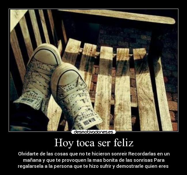 Hoy toca ser feliz - Olvidarte de las cosas que no te hicieron sonreir Recordarlas en un
mañana y que te provoquen la mas bonita de las sonrisas Para
regalarsela a la persona que te hizo sufrir y demostrarle quien eres