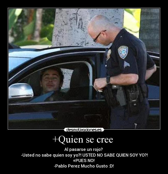+Quien se cree - Al pasarse un rojo?
-Usted no sabe quien soy yo?! USTED NO SABE QUIEN SOY YO?!
+PUES NO!
-Pablo Perez Mucho Gusto :D!