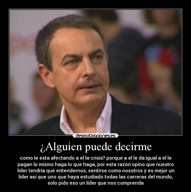 ¿Alguien puede decirme - como le esta afectando a el la crisis? porque a el le da igual a el le
pagan lo mismo haga lo que haga, por esta razón opino que nuestro
líder tendría que entendernos, sentirse como nosotros y es mejor un
lider asi que uno que haya estudiado todas las carreras del mundo,
solo pido eso un líder que nos comprenda