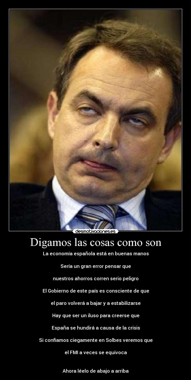 Digamos las cosas como son - La economía española está en buenas manos

Sería un gran error pensar que

nuestros ahorros corren serio peligro

El Gobierno de este país es consciente de que

el paro volverá a bajar y a estabilizarse

Hay que ser un iluso para creerse que

España se hundirá a causa de la crisis

Si confiamos ciegamente en Solbes veremos que

el FMI a veces se equivoca


Ahora léelo de abajo a arriba