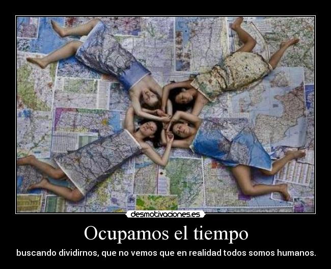 Ocupamos el tiempo - buscando dividirnos, que no vemos que en realidad todos somos humanos.