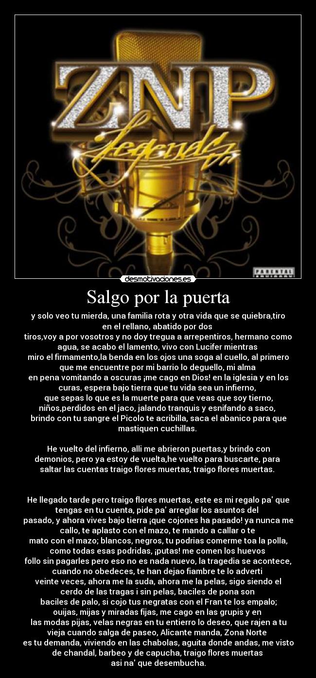 Salgo por la puerta - y solo veo tu mierda, una familia rota y otra vida que se quiebra,tiro
en el rellano, abatido por dos 
tiros,voy a por vosotros y no doy tregua a arrepentiros, hermano como
agua, se acabo el lamento, vivo con Lucifer mientras 
miro el firmamento,la benda en los ojos una soga al cuello, al primero
que me encuentre por mi barrio lo deguello, mi alma 
en pena vomitando a oscuras ¡me cago en Dios! en la iglesia y en los
curas, espera bajo tierra que tu vida sea un infierno, 
que sepas lo que es la muerte para que veas que soy tierno,
niños,perdidos en el jaco, jalando tranquis y esnifando a saco, 
brindo con tu sangre el Picolo te acribilla, saca el abanico para que
mastiquen cuchillas. 

He vuelto del infierno, alli me abrieron puertas,y brindo con
demonios, pero ya estoy de vuelta,he vuelto para buscarte, para 
saltar las cuentas traigo flores muertas, traigo flores muertas. 


He llegado tarde pero traigo flores muertas, este es mi regalo pa que
tengas en tu cuenta, pide pa arreglar los asuntos del 
pasado, y ahora vives bajo tierra ¡que cojones ha pasado! ya nunca me
callo, te aplasto con el mazo, te mando a callar o te 
mato con el mazo; blancos, negros, tu podrias comerme toa la polla,
como todas esas podridas, ¡putas! me comen los huevos 
follo sin pagarles pero eso no es nada nuevo, la tragedia se acontece,
cuando no obedeces, te han dejao fiambre te lo adverti 
veinte veces, ahora me la suda, ahora me la pelas, sigo siendo el
cerdo de las tragas i sin pelas, baciles de pona son 
baciles de palo, si cojo tus negratas con el Fran te los empalo;
ouijas, mijas y miradas fijas, me cago en las grupis y en 
las modas pijas, velas negras en tu entierro lo deseo, que rajen a tu
vieja cuando salga de paseo, Alicante manda, Zona Norte 
es tu demanda, viviendo en las chabolas, aguita donde andas, me visto
de chandal, barbeo y de capucha, traigo flores muertas 
asi na que desembucha.