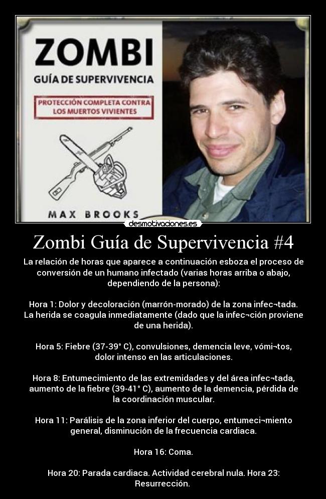 Zombi Guía de Supervivencia #4 - La relación de horas que aparece a continuación esboza el proceso de
conversión de un humano infectado (varias horas arriba o abajo,
dependiendo de la persona):
Hora 1: Dolor y decoloración (marrón-morado) de la zona infec¬tada.
La herida se coagula inmediatamente (dado que la infec¬ción proviene
de una herida).
Hora 5: Fiebre (37-39° C), convulsiones, demencia leve, vómi¬tos,
dolor intenso en las articulaciones.
Hora 8: Entumecimiento de las extremidades y del área infec¬tada,
aumento de la fiebre (39-41° C), aumento de la demencia, pérdida de
la coordinación muscular.
Hora 11: Parálisis de la zona inferior del cuerpo, entumeci¬miento
general, disminución de la frecuencia cardiaca.
Hora 16: Coma.
Hora 20: Parada cardiaca. Actividad cerebral nula. Hora 23:
Resurrección.