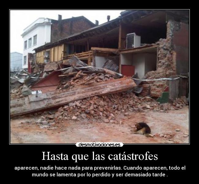 Hasta que las catástrofes - aparecen, nadie hace nada para prevenirlas. Cuando aparecen, todo el
mundo se lamenta por lo perdido y ser demasiado tarde .