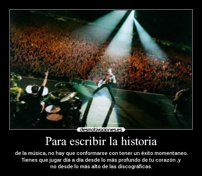 Para escribir la historia - de la música, no hay que conformarse con tener un éxito momentaneo.
Tienes que jugar día a día desde lo más profundo de tu corazón ,y
no desde lo más alto de las discográficas.
