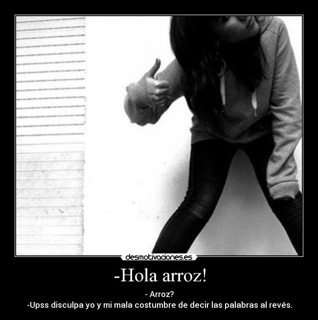 -Hola arroz! - - Arroz?
-Upss disculpa yo y mi mala costumbre de decir las palabras al revés.