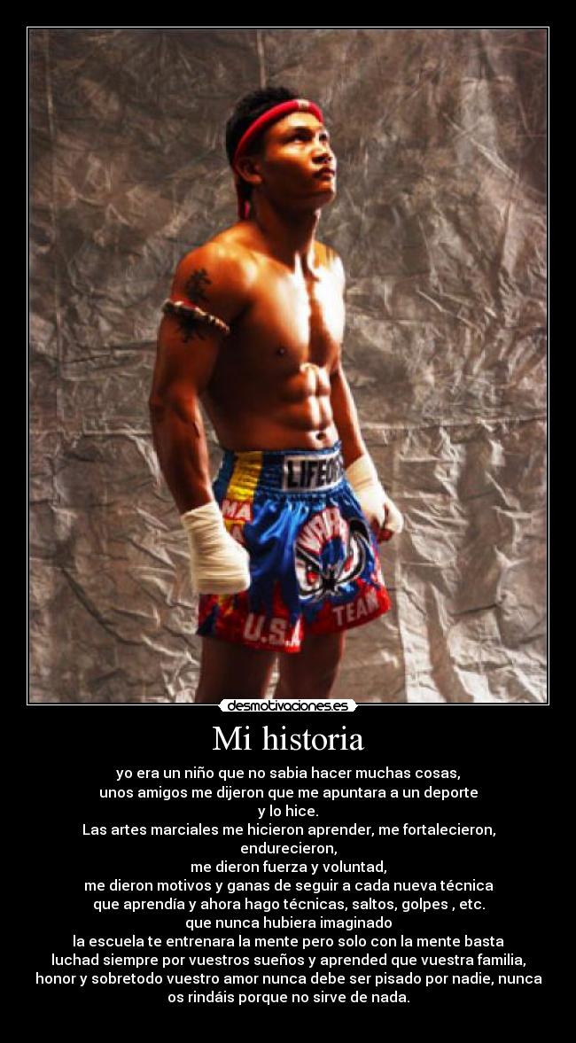 Mi historia - yo era un niño que no sabia hacer muchas cosas,
unos amigos me dijeron que me apuntara a un deporte
y lo hice.
Las artes marciales me hicieron aprender, me fortalecieron,
endurecieron,
me dieron fuerza y voluntad,
me dieron motivos y ganas de seguir a cada nueva técnica
que aprendía y ahora hago técnicas, saltos, golpes , etc.
que nunca hubiera imaginado
la escuela te entrenara la mente pero solo con la mente basta
luchad siempre por vuestros sueños y aprended que vuestra familia,
honor y sobretodo vuestro amor nunca debe ser pisado por nadie, nunca
os rindáis porque no sirve de nada.