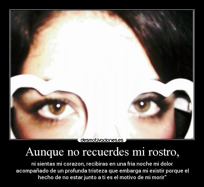 Aunque no recuerdes mi rostro, - ni sientas mi corazon, recibiras en una fria noche mi dolor
acompañado de un profunda tristeza que embarga mi existir porque el
hecho de no estar junto a ti es el motivo de mi morir