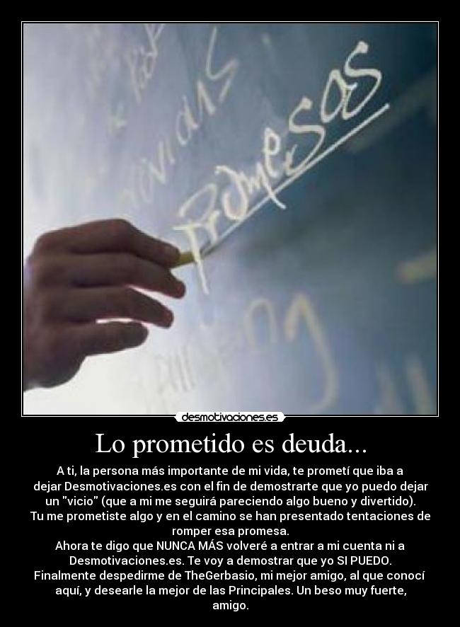 Lo prometido es deuda... - A ti, la persona más importante de mi vida, te prometí que iba a
dejar Desmotivaciones.es con el fin de demostrarte que yo puedo dejar
un vicio (que a mi me seguirá pareciendo algo bueno y divertido).
Tu me prometiste algo y en el camino se han presentado tentaciones de
romper esa promesa.
Ahora te digo que NUNCA MÁS volveré a entrar a mi cuenta ni a
Desmotivaciones.es. Te voy a demostrar que yo SI PUEDO.
Finalmente despedirme de TheGerbasio, mi mejor amigo, al que conocí
aquí, y desearle la mejor de las Principales. Un beso muy fuerte,
amigo.