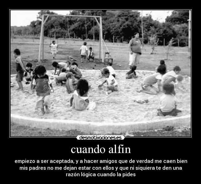 cuando alfin - empiezo a ser aceptada, y a hacer amigos que de verdad me caen bien
mis padres no me dejan estar con ellos y que ni siquiera te den una
razón lógica cuando la pides