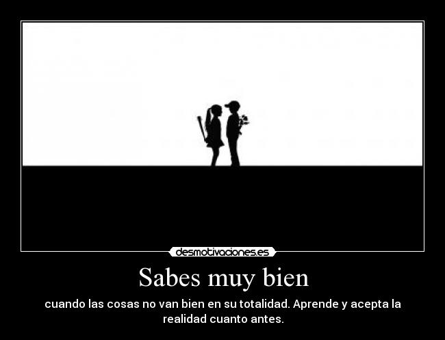 Sabes muy bien - cuando las cosas no van bien en su totalidad. Aprende y acepta la
realidad cuanto antes.