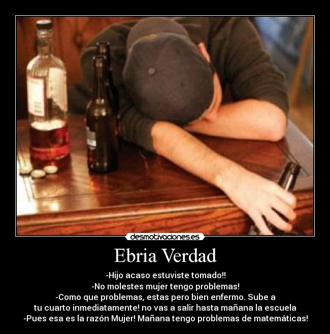 Ebria Verdad - -Hijo acaso estuviste tomado!!
-No molestes mujer tengo problemas!
-Como que problemas, estas pero bien enfermo. Sube a
tu cuarto inmediatamente! no vas a salir hasta mañana la escuela
-Pues esa es la razón Mujer! Mañana tengo problemas de matemáticas!