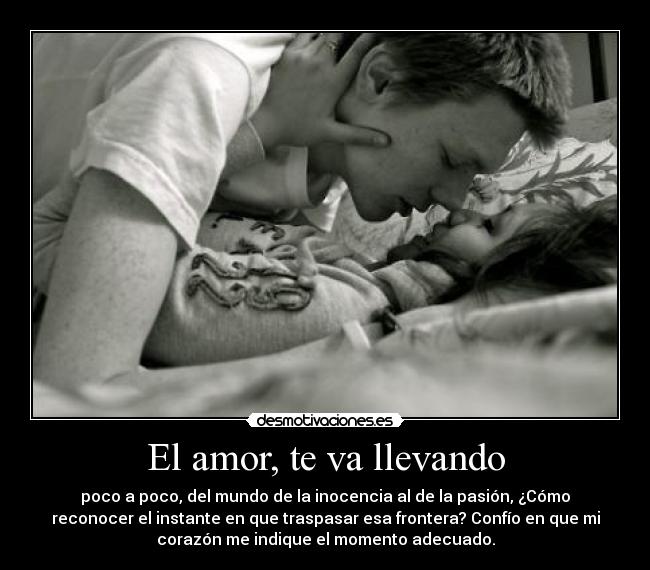 El amor, te va llevando - poco a poco, del mundo de la inocencia al de la pasión, ¿Cómo
reconocer el instante en que traspasar esa frontera? Confío en que mi
corazón me indique el momento adecuado.