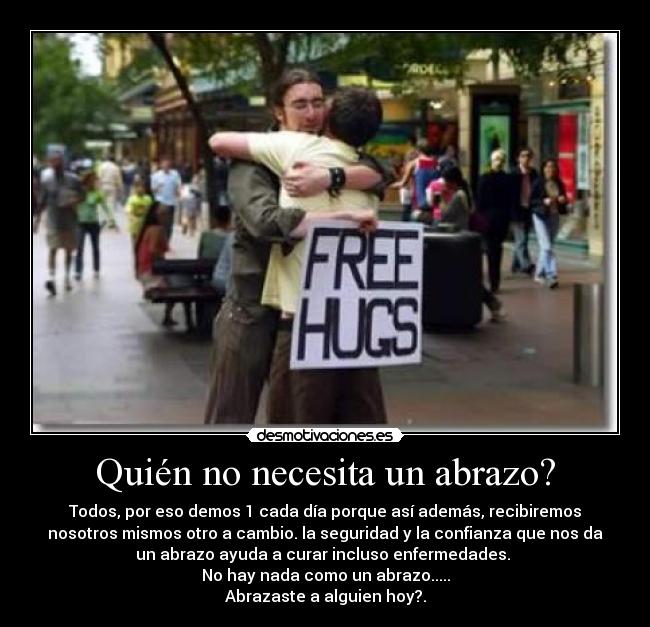 Quién no necesita un abrazo? - Todos, por eso demos 1 cada día porque así además, recibiremos
nosotros mismos otro a cambio. la seguridad y la confianza que nos da
un abrazo ayuda a curar incluso enfermedades.
No hay nada como un abrazo.....
Abrazaste a alguien hoy?.