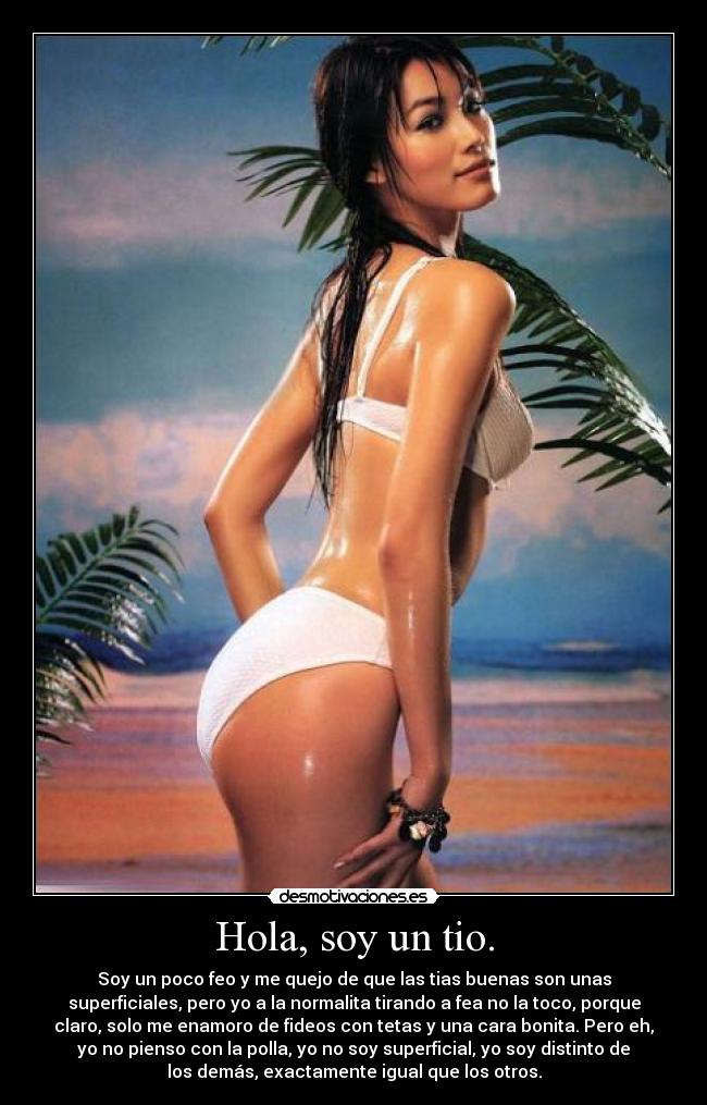 Hola, soy un tio. - Soy un poco feo y me quejo de que las tias buenas son unas
superficiales, pero yo a la normalita tirando a fea no la toco, porque
claro, solo me enamoro de fideos con tetas y una cara bonita. Pero eh,
yo no pienso con la polla, yo no soy superficial, yo soy distinto de
los demás, exactamente igual que los otros.