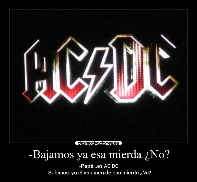 -Bajamos ya esa mierda ¿No? - -Papá...es AC DC
-Subimos ya el volumen de esa mierda ¿No?