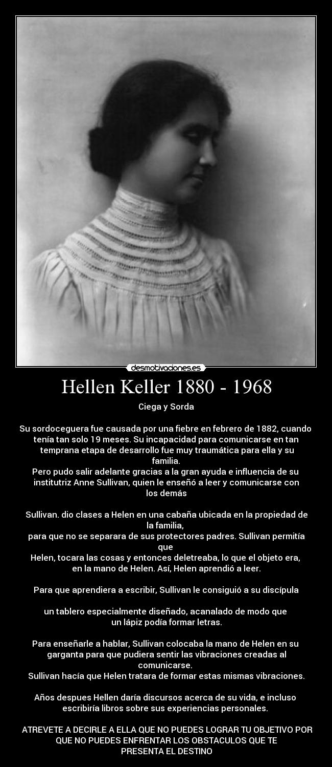 Hellen Keller 1880 - 1968 - Ciega y Sorda

Su sordoceguera fue causada por una fiebre en febrero de 1882, cuando 
tenía tan solo 19 meses. Su incapacidad para comunicarse en tan
 temprana etapa de desarrollo fue muy traumática para ella y su familia.
Pero pudo salir adelante gracias a la gran ayuda e influencia de su 
institutriz Anne Sullivan, quien le enseñó a leer y comunicarse con los demás

Sullivan. dio clases a Helen en una cabaña ubicada en la propiedad de la familia, 
para que no se separara de sus protectores padres. Sullivan permitía que 
Helen, tocara las cosas y entonces deletreaba, lo que el objeto era, 
en la mano de Helen. Así, Helen aprendió a leer.

Para que aprendiera a escribir, Sullivan le consiguió a su discípula 
un tablero especialmente diseñado, acanalado de modo que 
un lápiz podía formar letras.

Para enseñarle a hablar, Sullivan colocaba la mano de Helen en su 
garganta para que pudiera sentir las vibraciones creadas al comunicarse. 
Sullivan hacía que Helen tratara de formar estas mismas vibraciones.

Años despues Hellen daría discursos acerca de su vida, e incluso 
escribiría libros sobre sus experiencias personales. 

 ATREVETE A DECIRLE A ELLA QUE NO PUEDES LOGRAR TU OBJETIVO POR
QUE NO PUEDES ENFRENTAR LOS OBSTACULOS QUE TE
PRESENTA EL DESTINO