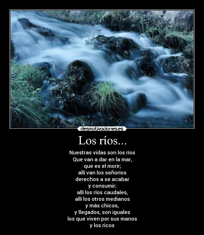Los ríos... - Nuestras vidas son los ríos
Que van a dar en la mar,
que es el morir;
allí van los señoríos
derechos a se acabar
y consumir;
allí los ríos caudales,
allí los otros medianos
y más chicos,
y llegados, son iguales
los que viven por sus manos
y los ricos