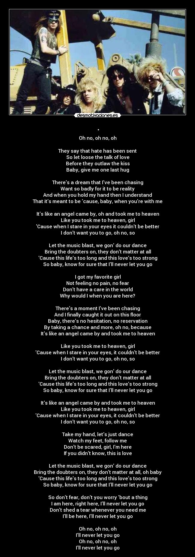 . - Oh no, oh no, oh
They say that hate has been sent
So let loose the talk of love
Before they outlaw the kiss
Baby, give me one last hug
Theres a dream that Ive been chasing
Want so badly for it to be reality
And when you hold my hand then I understand
That its meant to be cause, baby, when youre with me
Its like an angel came by, oh and took me to heaven
Like you took me to heaven, girl
Cause when I stare in your eyes it couldnt be better
I dont want you to go, oh no, so
Let the music blast, we gon do our dance
Bring the doubters on, they dont matter at all
Cause this lifes too long and this loves too strong
So baby, know for sure that Ill never let you go
I got my favorite girl
Not feeling no pain, no fear
Dont have a care in the world
Why would I when you are here?
Theres a moment Ive been chasing
And I finally caught it out on this floor
Baby, theres no hesitation, no reservation
By taking a chance and more, oh no, because
Its like an angel came by and took me to heaven
Like you took me to heaven, girl
Cause when I stare in your eyes, it couldnt be better
I dont want you to go, oh no, so
Let the music blast, we gon do our dance
Bring the doubters on, they dont matter at all
Cause this lifes too long and this loves too strong
So baby, know for sure that Ill never let you go
Its like an angel came by and took me to heaven
Like you took me to heaven, girl
Cause when I stare in your eyes, it couldnt be better
I dont want you to go, oh no, so
Take my hand, lets just dance
Watch my feet, follow me
Dont be scared, girl, Im here
If you didnt know, this is love
Let the music blast, we gon do our dance
Bring the doubters on, they dont matter at all, oh baby
Cause this lifes too long and this loves too strong
So baby, know for sure that Ill never let you go
So dont fear, dont you worry bout a thing
I am here, right here, Ill never let you go
Dont shed a tear whenever you need me
Ill be here, Ill never let you go
Oh no, oh no, oh
Ill never let you go
Oh no, oh no, oh
Ill never let you go