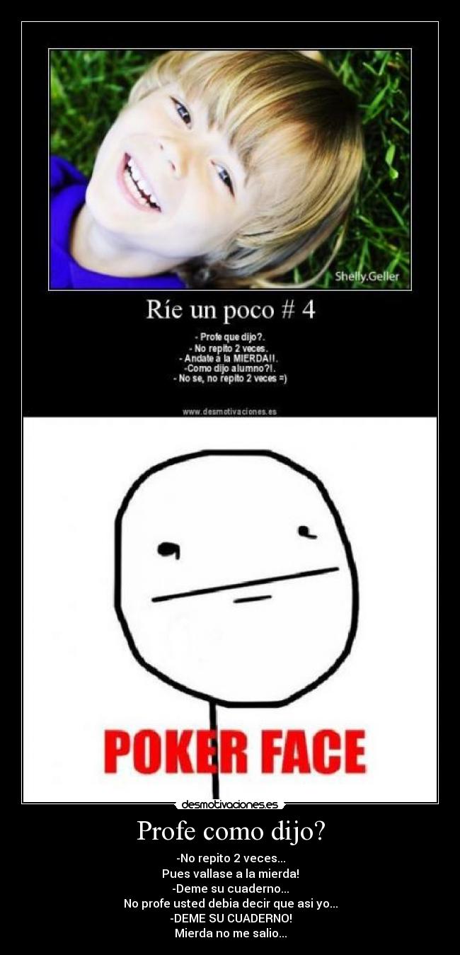 Profe como dijo? - -No repito 2 veces...
Pues vallase a la mierda!
-Deme su cuaderno...
No profe usted debia decir que asi yo...
-DEME SU CUADERNO!
Mierda no me salio...