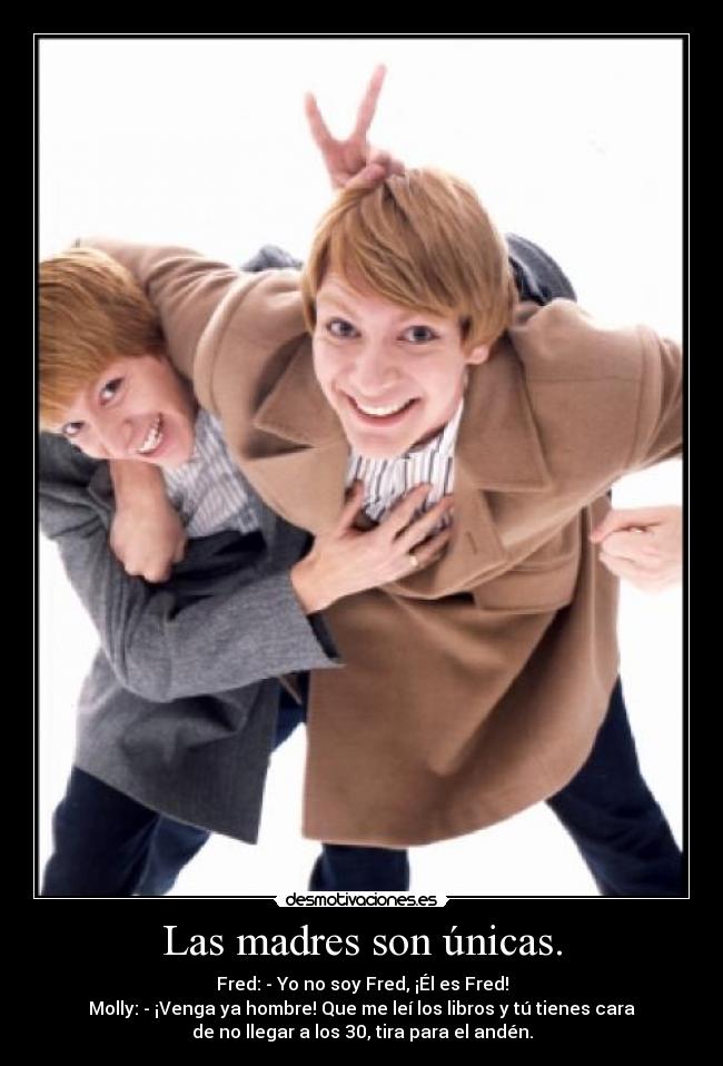 Las madres son únicas. - Fred: - Yo no soy Fred, ¡Él es Fred!
Molly: - ¡Venga ya hombre! Que me leí los libros y tú tienes cara
de no llegar a los 30, tira para el andén.