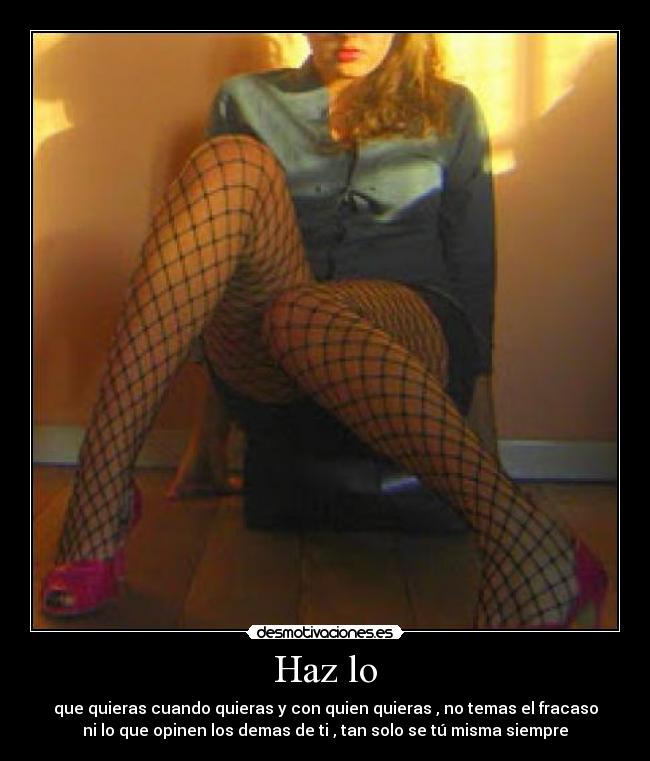 Haz lo - que quieras cuando quieras y con quien quieras , no temas el fracaso
ni lo que opinen los demas de ti , tan solo se tú misma siempre