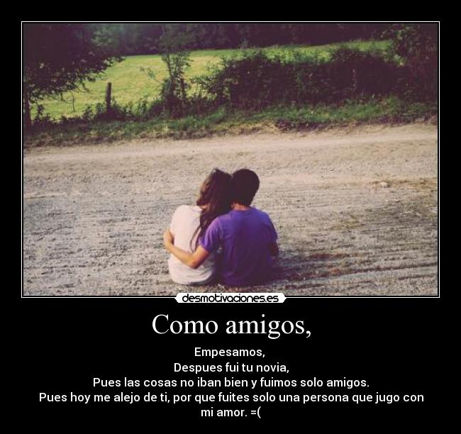 Como amigos, - Empesamos, 
Despues fui tu novia,
Pues las cosas no iban bien y fuimos solo amigos.
Pues hoy me alejo de ti, por que fuites solo una persona que jugo con mi amor. =(
