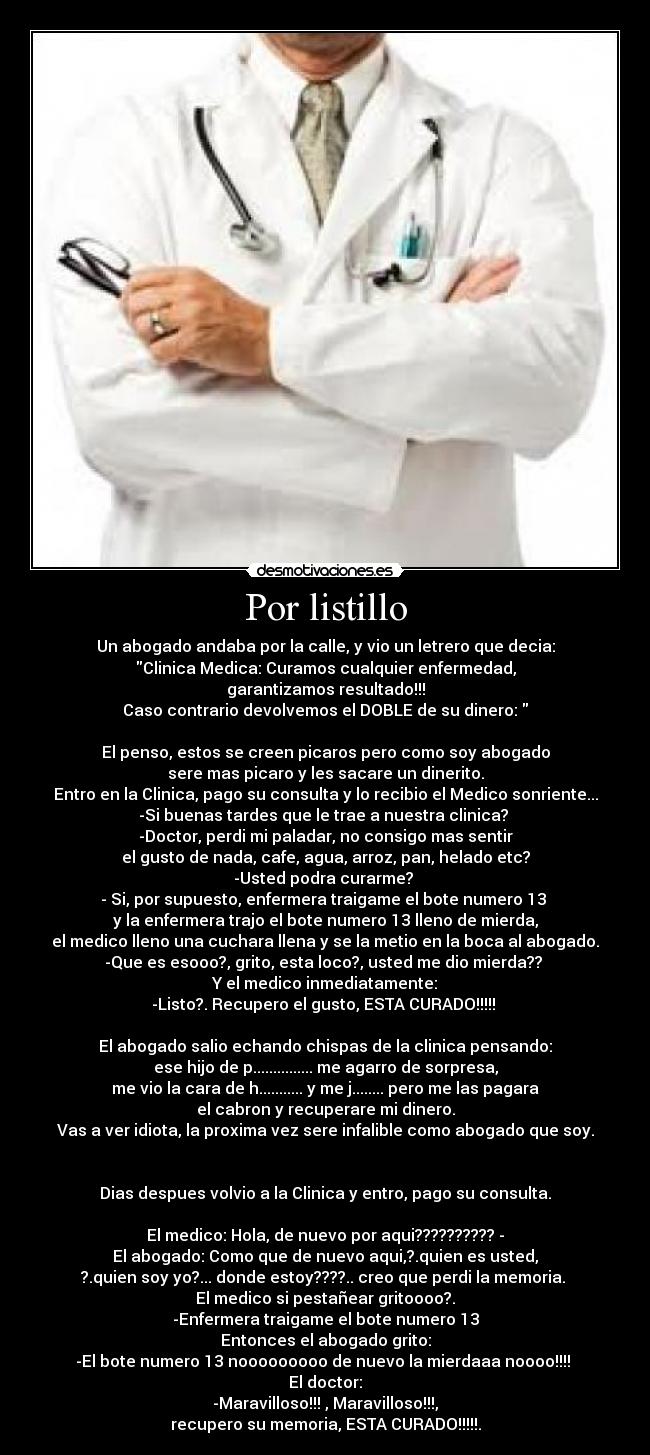 Por listillo - Un abogado andaba por la calle, y vio un letrero que decia:
Clinica Medica: Curamos cualquier enfermedad,
garantizamos resultado!!!
Caso contrario devolvemos el DOBLE de su dinero:
El penso, estos se creen picaros pero como soy abogado
sere mas picaro y les sacare un dinerito.
Entro en la Clinica, pago su consulta y lo recibio el Medico sonriente...
-Si buenas tardes que le trae a nuestra clinica?
-Doctor, perdi mi paladar, no consigo mas sentir
el gusto de nada, cafe, agua, arroz, pan, helado etc?
-Usted podra curarme?
- Si, por supuesto, enfermera traigame el bote numero 13
y la enfermera trajo el bote numero 13 lleno de mierda,
el medico lleno una cuchara llena y se la metio en la boca al abogado.
-Que es esooo?, grito, esta loco?, usted me dio mierda??
Y el medico inmediatamente:
-Listo?. Recupero el gusto, ESTA CURADO!!!!!
El abogado salio echando chispas de la clinica pensando:
ese hijo de p............... me agarro de sorpresa,
me vio la cara de h........... y me j........ pero me las pagara
el cabron y recuperare mi dinero.
Vas a ver idiota, la proxima vez sere infalible como abogado que soy.
Dias despues volvio a la Clinica y entro, pago su consulta.
El medico: Hola, de nuevo por aqui?????????? -
El abogado: Como que de nuevo aqui,?.quien es usted,
?.quien soy yo?... donde estoy????.. creo que perdi la memoria.
El medico si pestañear gritoooo?.
-Enfermera traigame el bote numero 13
Entonces el abogado grito:
-El bote numero 13 nooooooooo de nuevo la mierdaaa noooo!!!!
El doctor:
-Maravilloso!!! , Maravilloso!!!,
recupero su memoria, ESTA CURADO!!!!!.