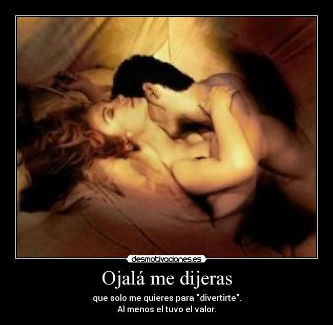 Ojalá me dijeras - que solo me quieres para divertirte.
Al menos el tuvo el valor.