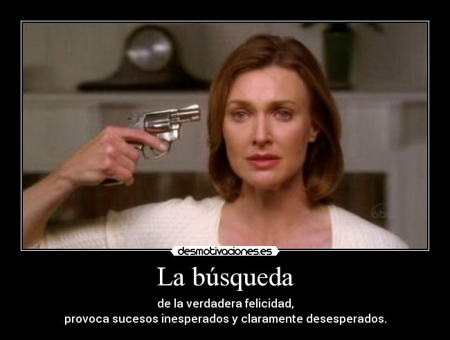 La búsqueda - de la verdadera felicidad,
provoca sucesos inesperados y claramente desesperados.