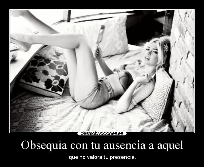 Obsequia con tu ausencia a aquel - que no valora tu presencia.