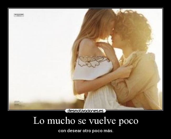 Lo mucho se vuelve poco - con desear otro poco más.