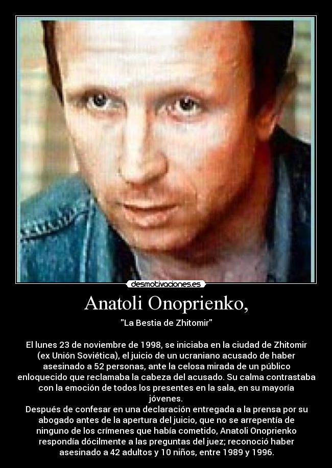 Anatoli Onoprienko, - La Bestia de Zhitomir

El lunes 23 de noviembre de 1998, se iniciaba en la ciudad de Zhitomir
(ex Unión Soviética), el juicio de un ucraniano acusado de haber
asesinado a 52 personas, ante la celosa mirada de un público
enloquecido que reclamaba la cabeza del acusado. Su calma contrastaba
con la emoción de todos los presentes en la sala, en su mayoría
jóvenes.
Después de confesar en una declaración entregada a la prensa por su
abogado antes de la apertura del juicio, que no se arrepentía de
ninguno de los crímenes que había cometido, Anatoli Onoprienko
respondía dócilmente a las preguntas del juez; reconoció haber
asesinado a 42 adultos y 10 niños, entre 1989 y 1996.