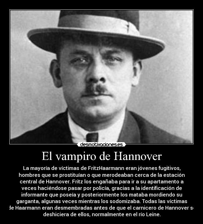 El vampiro de Hannover - La mayoría de víctimas de FritzHaarmann eran jóvenes fugitivos,
hombres que se prostituían o que merodeaban cerca de la estación
central de Hannover. Fritz los engañaba para ir a su apartamento a
veces haciéndose pasar por policía, gracias a la identificación de
informante que poseía y posteriormente los mataba mordiendo su
garganta, algunas veces mientras los sodomizaba. Todas las víctimas
de Haarmann eran desmembradas antes de que el carnicero de Hannover se
deshiciera de ellos, normalmente en el río Leine.
