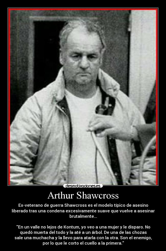 Arthur Shawcross - Ex-veterano de guerra Shawcross es el modelo típico de asesino
liberado tras una condena excesivamente suave que vuelve a asesinar
brutalmente...

En un valle no lejos de Kontum, yo veo a una mujer y le disparo. No
quedó muerta del todo y la até a un árbol. De una de las chozas
sale una muchacha y la llevo para atarla con la otra. Son el enemigo,
por lo que le corto el cuello a la primera.