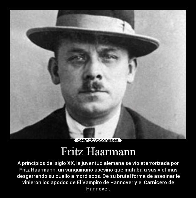 Fritz Haarmann - A principios del siglo XX, la juventud alemana se vio aterrorizada por
Fritz Haarmann, un sanguinario asesino que mataba a sus víctimas
desgarrando su cuello a mordiscos. De su brutal forma de asesinar le
vinieron los apodos de El Vampiro de Hannover y el Carnicero de
Hannover.