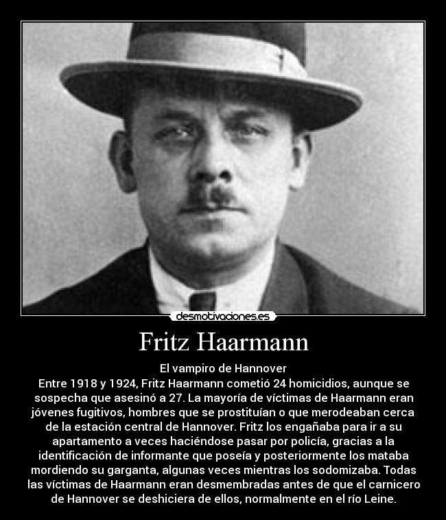 Fritz Haarmann - El vampiro de Hannover
Entre 1918 y 1924, Fritz Haarmann cometió 24 homicidios, aunque se
sospecha que asesinó a 27. La mayoría de víctimas de Haarmann eran
jóvenes fugitivos, hombres que se prostituían o que merodeaban cerca
de la estación central de Hannover. Fritz los engañaba para ir a su
apartamento a veces haciéndose pasar por policía, gracias a la
identificación de informante que poseía y posteriormente los mataba
mordiendo su garganta, algunas veces mientras los sodomizaba. Todas
las víctimas de Haarmann eran desmembradas antes de que el carnicero
de Hannover se deshiciera de ellos, normalmente en el río Leine.