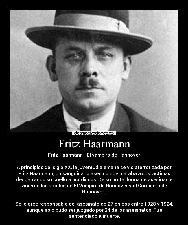 Fritz Haarmann - Fritz Haarmann - El vampiro de Hannover

A principios del siglo XX, la juventud alemana se vio aterrorizada por
Fritz Haarmann, un sanguinario asesino que mataba a sus víctimas
desgarrando su cuello a mordiscos. De su brutal forma de asesinar le
vinieron los apodos de El Vampiro de Hannover y el Carnicero de
Hannover. 

Se le cree responsable del asesinato de 27 chicos entre 1928 y 1924,
aunque sólo pudo ser juzgado por 24 de los asesinatos. Fue
sentenciado a muerte.