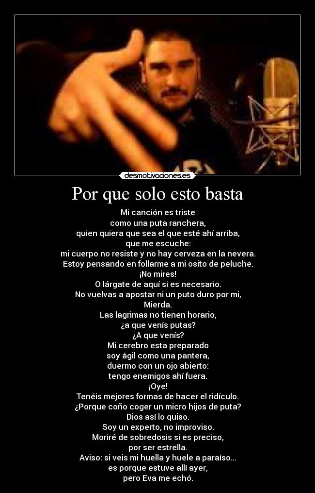 Por que solo esto basta - Mi canción es triste
como una puta ranchera,
quien quiera que sea el que esté ahí arriba,
que me escuche:
mi cuerpo no resiste y no hay cerveza en la nevera.
Estoy pensando en follarme a mi osito de peluche.
¡No mires!
O lárgate de aquí si es necesario.
No vuelvas a apostar ni un puto duro por mi,
Mierda.
Las lagrimas no tienen horario,
¿a que venís putas?
¿A que venís?
Mi cerebro esta preparado
soy ágil como una pantera,
duermo con un ojo abierto:
tengo enemigos ahí fuera.
¡Oye!
Tenéis mejores formas de hacer el ridículo.
¿Porque coño coger un micro hijos de puta?
Dios así lo quiso.
Soy un experto, no improviso.
Moriré de sobredosis si es preciso,
por ser estrella.
Aviso: si veis mi huella y huele a paraíso...
es porque estuve allí ayer,
pero Eva me echó.