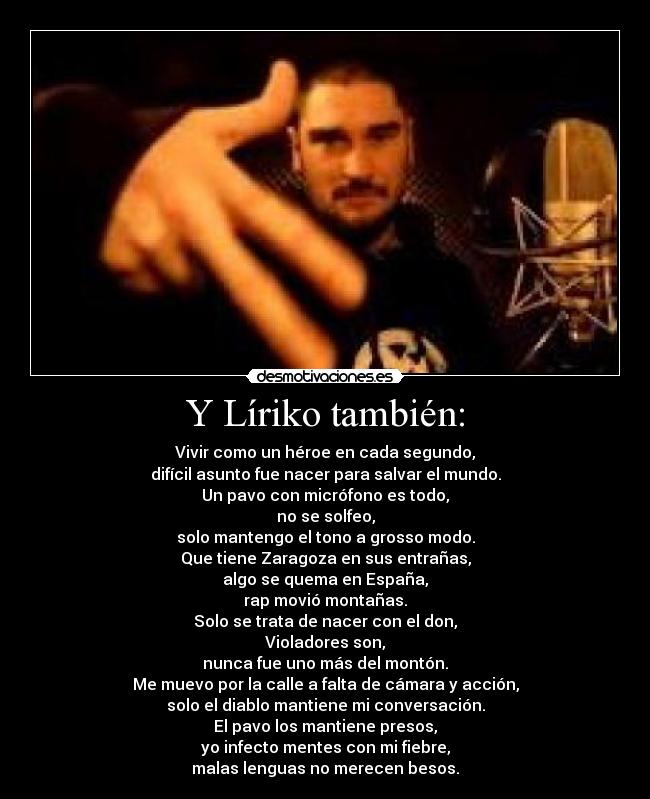 Y Líriko también: - Vivir como un héroe en cada segundo,
difícil asunto fue nacer para salvar el mundo.
Un pavo con micrófono es todo,
no se solfeo,
solo mantengo el tono a grosso modo.
Que tiene Zaragoza en sus entrañas,
algo se quema en España,
rap movió montañas.
Solo se trata de nacer con el don,
Violadores son,
nunca fue uno más del montón.
Me muevo por la calle a falta de cámara y acción,
solo el diablo mantiene mi conversación.
El pavo los mantiene presos,
yo infecto mentes con mi fiebre,
malas lenguas no merecen besos.