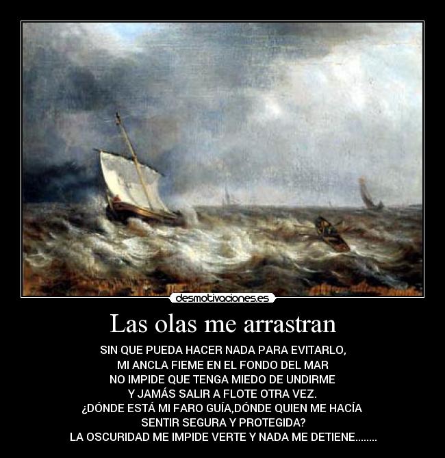 Las olas me arrastran - SIN QUE PUEDA HACER NADA PARA EVITARLO,
MI ANCLA FIEME EN EL FONDO DEL MAR
NO IMPIDE QUE TENGA MIEDO DE UNDIRME
Y JAMÁS SALIR A FLOTE OTRA VEZ.
¿DÓNDE ESTÁ MI FARO GUÍA,DÓNDE QUIEN ME HACÍA
SENTIR SEGURA Y PROTEGIDA?
LA OSCURIDAD ME IMPIDE VERTE Y NADA ME DETIENE........