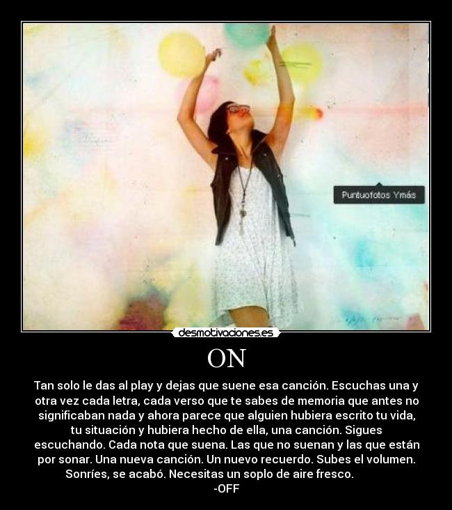 ON - Tan solo le das al play y dejas que suene esa canción. Escuchas una y
otra vez cada letra, cada verso que te sabes de memoria que antes no
significaban nada y ahora parece que alguien hubiera escrito tu vida,
tu situación y hubiera hecho de ella, una canción. Sigues
escuchando. Cada nota que suena. Las que no suenan y las que están
por sonar. Una nueva canción. Un nuevo recuerdo. Subes el volumen.
Sonríes, se acabó. Necesitas un soplo de aire fresco.
-OFF
