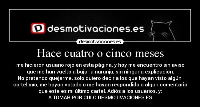 Hace cuatro o cinco meses - me hicieron usuario rojo en esta página, y hoy me encuentro sin aviso
que me han vuelto a bajar a naranja, sin ninguna explicación.
No pretendo quejarme, solo quiero decir a los que hayan visto algún
cartel mío, me hayan votado o me hayan respondido a algún comentario
que este es mi último cartel. Adiós a los usuarios, y:
A TOMAR POR CULO DESMOTIVACIONES.ES